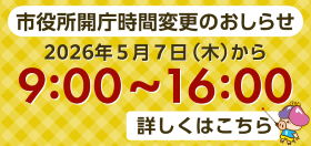 市役所の開庁時間が令和8年5月7日(木)から9:00～16:00に変更されます。詳しくはこちら。